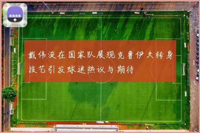 戴伟浚在国家队展现克鲁伊夫转身技艺引发球迷热议与期待