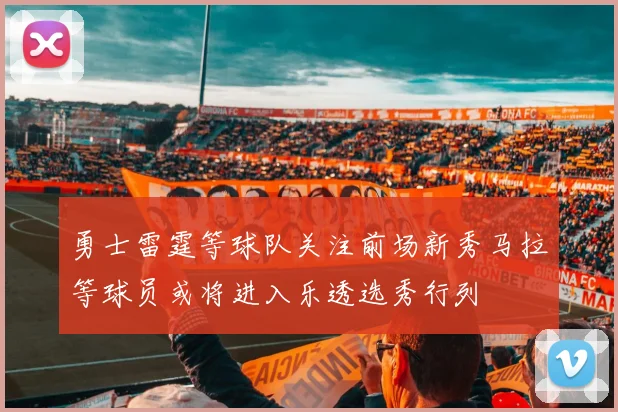 勇士雷霆等球队关注前场新秀马拉等球员或将进入乐透选秀行列