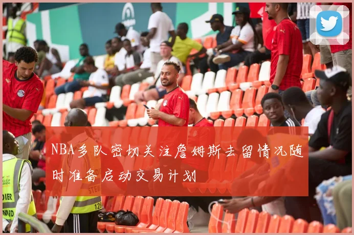 NBA多队密切关注詹姆斯去留情况随时准备启动交易计划