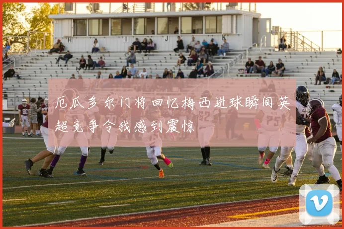 厄瓜多尔门将回忆梅西进球瞬间英超竞争令我感到震惊