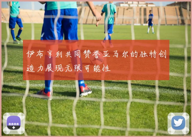 伊布亨利共同赞誉亚马尔的独特创造力展现无限可能性