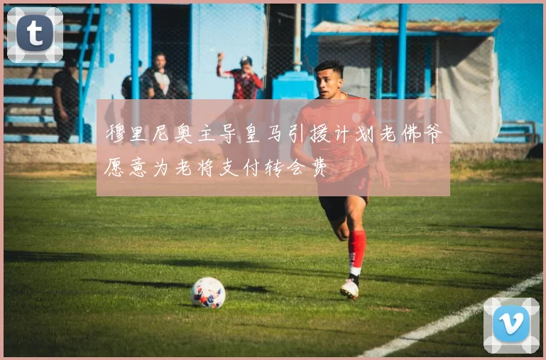 穆里尼奥主导皇马引援计划老佛爷愿意为老将支付转会费