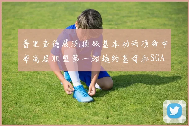 普里查德展现顶级基本功两项命中率高居联盟第一超越约基奇和SGA