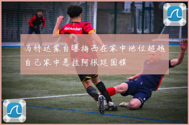 马特达蒙自曝梅西在家中地位超越自己家中悬挂阿根廷国旗