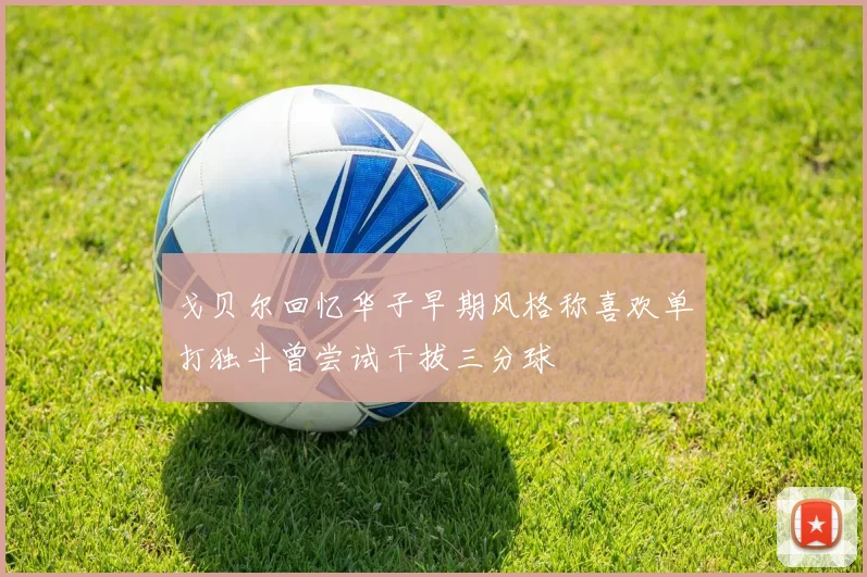 戈贝尔回忆华子早期风格称喜欢单打独斗曾尝试干拔三分球