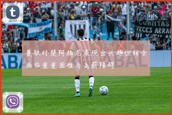 曼联对楚阿梅尼表现出兴趣但转会面临重重困难与高薪障碍