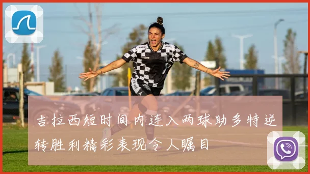 吉拉西短时间内连入两球助多特逆转胜利精彩表现令人瞩目