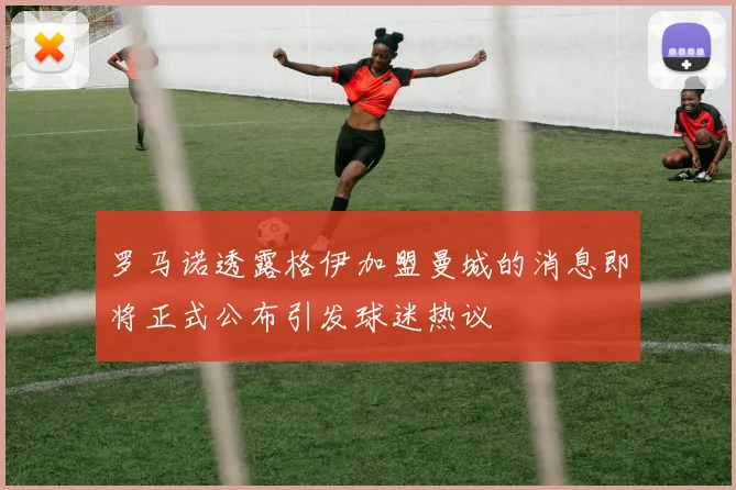 罗马诺透露格伊加盟曼城的消息即将正式公布引发球迷热议