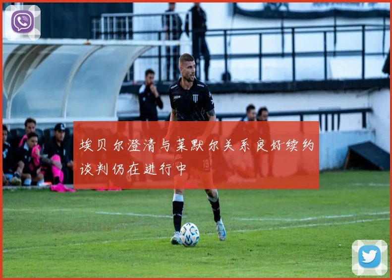 埃贝尔澄清与莱默尔关系良好续约谈判仍在进行中