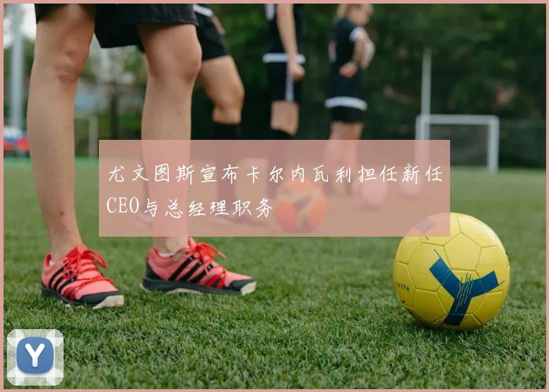 尤文图斯宣布卡尔内瓦利担任新任CEO与总经理职务