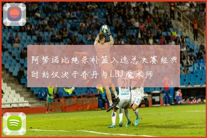 阿努诺比绝杀补篮入选总决赛经典时刻仅次于乔丹与LBJ魔术师