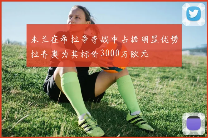 米兰在希拉争夺战中占据明显优势拉齐奥为其标价3000万欧元