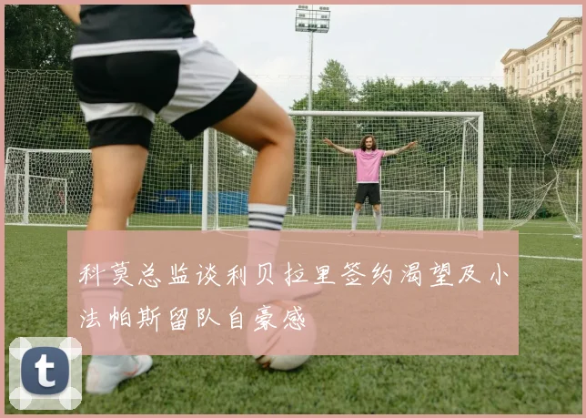 科莫总监谈利贝拉里签约渴望及小法帕斯留队自豪感