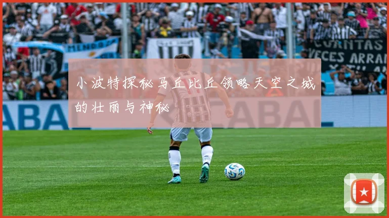 小波特探秘马丘比丘领略天空之城的壮丽与神秘