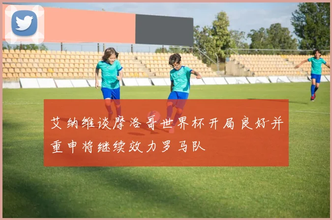 艾纳维谈摩洛哥世界杯开局良好并重申将继续效力罗马队