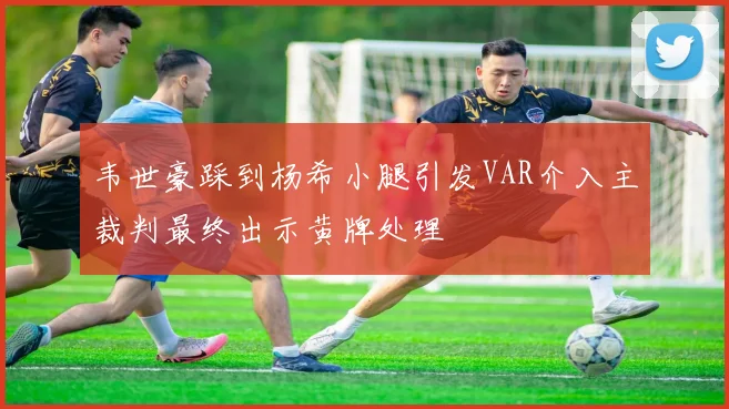 韦世豪踩到杨希小腿引发VAR介入主裁判最终出示黄牌处理