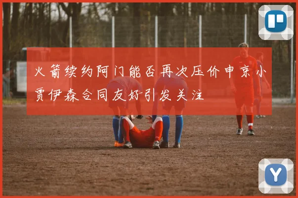 火箭续约阿门能否再次压价申京小贾伊森合同友好引发关注
