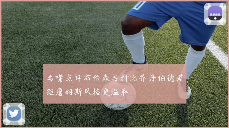 名嘴点评布伦森与科比乔丹伯德差距詹姆斯风格更温和