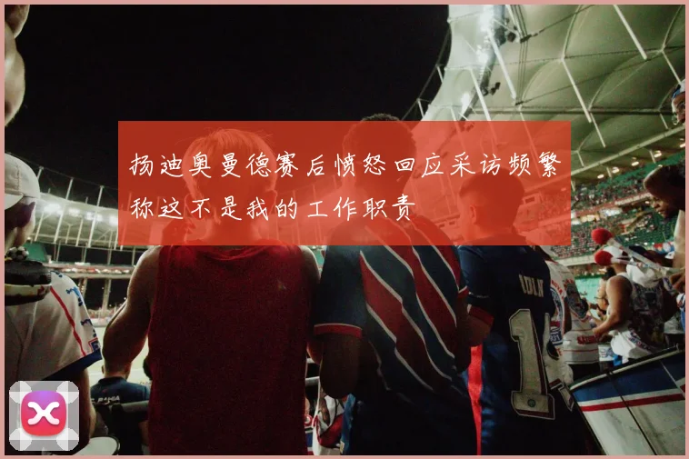 扬迪奥曼德赛后愤怒回应采访频繁称这不是我的工作职责