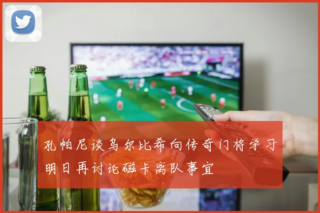 孔帕尼谈乌尔比希向传奇门将学习明日再讨论磁卡离队事宜
