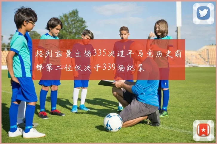 格列兹曼出场335次追平马竞历史前锋第二位仅次于339场纪录